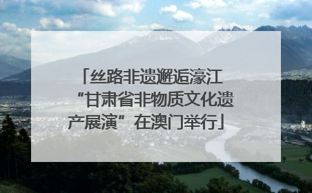 丝路非遗邂逅濠江 “甘肃省非物质文化遗产展演”在澳门举行
