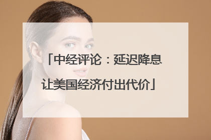 中经评论：延迟降息让美国经济付出代价