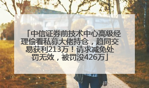 中信证券前技术中心高级经理偷看私募大佬持仓，趋同交易获利213万！请求减免处罚无效，被罚没426万