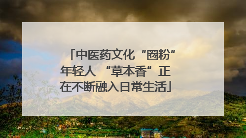中医药文化“圈粉”年轻人 “草本香”正在不断融入日常生活