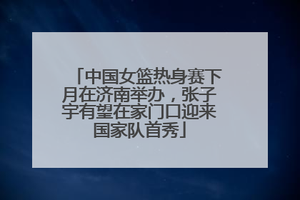 中国女篮热身赛下月在济南举办，张子宇有望在家门口迎来国家队首秀