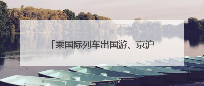 乘国际列车出国游、京沪京广航线跨航司签转 端午假期出行有了更多选择
