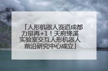 人形机器人赛道成都力量再+1！天府绛溪实验室交互人形机器人前沿研究中心成立
