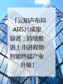 云知声布局AI芯片成果显著，持续推进上市进程助智能终端产业升级