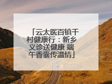 云太医百镇千村健康行：新乡义诊送健康 端午香囊传温情