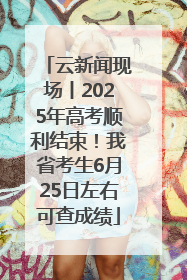云新闻现场丨2025年高考顺利结束！我省考生6月25日左右可查成绩