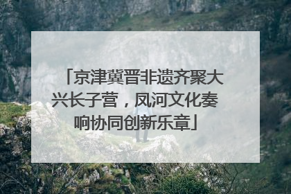 京津冀晋非遗齐聚大兴长子营，凤河文化奏响协同创新乐章