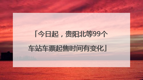 今日起，贵阳北等99个车站车票起售时间有变化