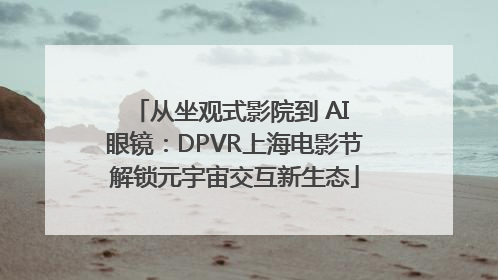从坐观式影院到 AI 眼镜：DPVR上海电影节解锁元宇宙交互新生态