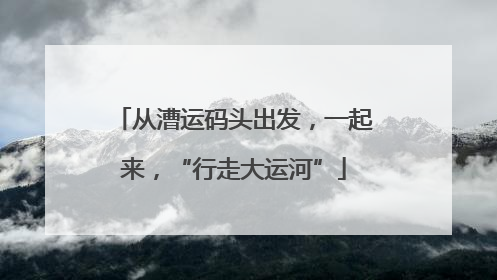 从漕运码头出发，一起来，“行走大运河”