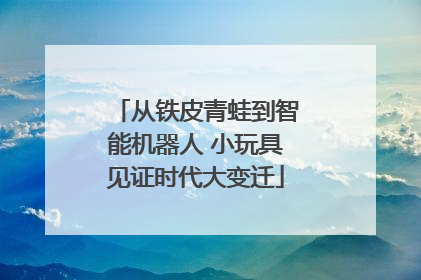 从铁皮青蛙到智能机器人 小玩具见证时代大变迁