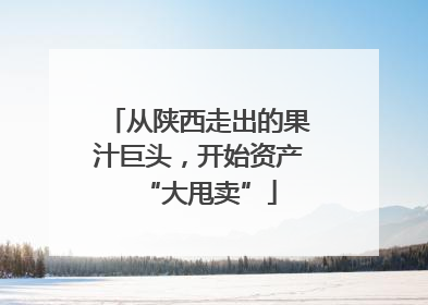 从陕西走出的果汁巨头，开始资产“大甩卖”
