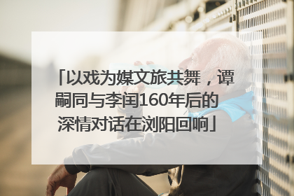 以戏为媒文旅共舞，谭嗣同与李闰160年后的深情对话在浏阳回响