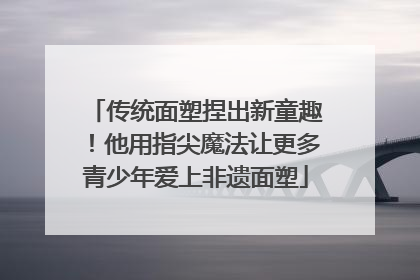 传统面塑捏出新童趣！他用指尖魔法让更多青少年爱上非遗面塑