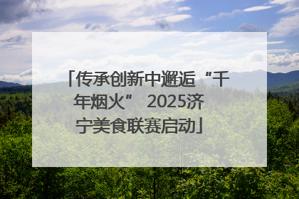 传承创新中邂逅“千年烟火” 2025济宁美食联赛启动
