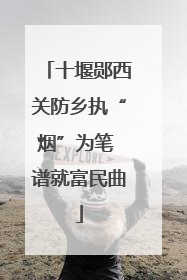 十堰郧西关防乡执“烟”为笔 谱就富民曲