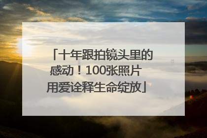 十年跟拍镜头里的感动！100张照片用爱诠释生命绽放