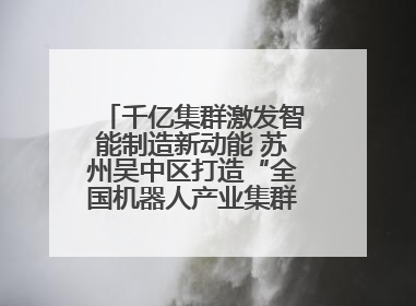 千亿集群激发智能制造新动能 苏州吴中区打造“全国机器人产业集群第一区”