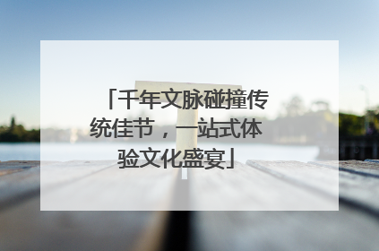 千年文脉碰撞传统佳节，一站式体验文化盛宴