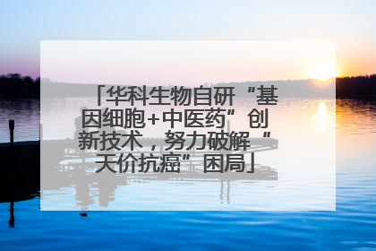 华科生物自研“基因细胞+中医药”创新技术，努力破解“天价抗癌”困局