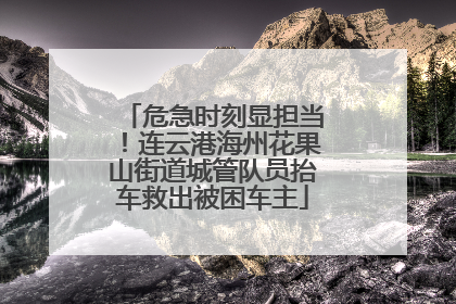 危急时刻显担当！连云港海州花果山街道城管队员抬车救出被困车主