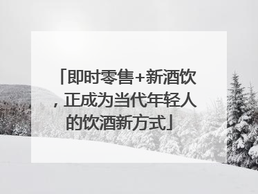 即时零售+新酒饮，正成为当代年轻人的饮酒新方式