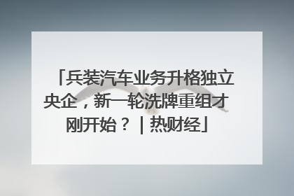 兵装汽车业务升格独立央企，新一轮洗牌重组才刚开始？｜热财经