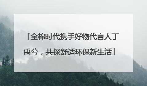 全棉时代携手好物代言人丁禹兮，共探舒适环保新生活
