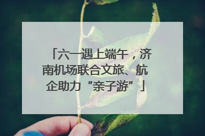 六一遇上端午，济南机场联合文旅、航企助力“亲子游”