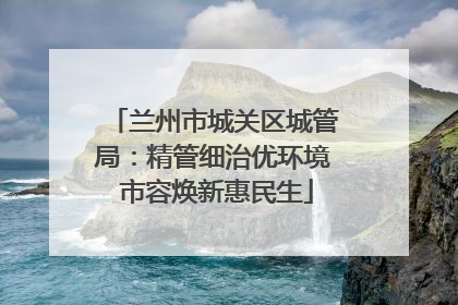兰州市城关区城管局：精管细治优环境 市容焕新惠民生
