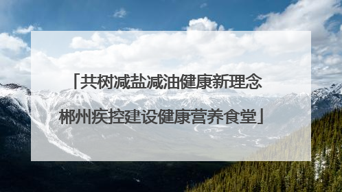 共树减盐减油健康新理念 郴州疾控建设健康营养食堂