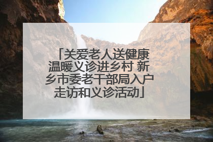 关爱老人送健康 温暖义诊进乡村 新乡市委老干部局入户走访和义诊活动