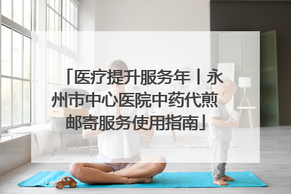 医疗提升服务年丨永州市中心医院中药代煎邮寄服务使用指南
