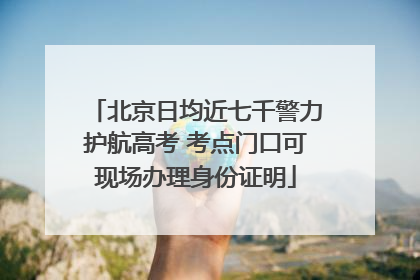 北京日均近七千警力护航高考 考点门口可现场办理身份证明