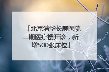 北京清华长庚医院二期医疗楼开诊，新增500张床位