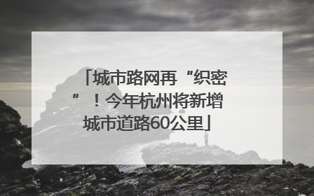 城市路网再“织密”！今年杭州将新增城市道路60公里