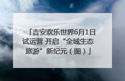 吉安欢乐世界6月1日试运营 开启“全域生态旅游”新纪元（图）