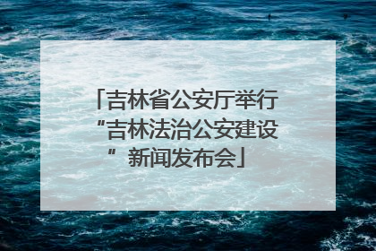吉林省公安厅举行“吉林法治公安建设”新闻发布会