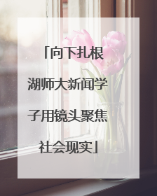 向下扎根 湖师大新闻学子用镜头聚焦社会现实