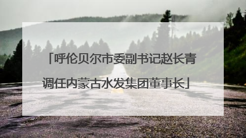 呼伦贝尔市委副书记赵长青调任内蒙古水发集团董事长