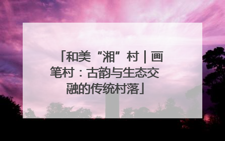 和美“湘”村｜画笔村：古韵与生态交融的传统村落