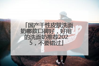 国产干性皮肤洗面奶哪款口碑好，好用的洗面奶推荐2025，不要错过