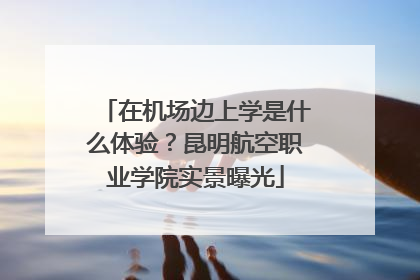 在机场边上学是什么体验？昆明航空职业学院实景曝光