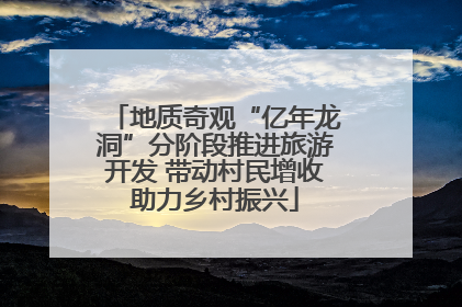地质奇观“亿年龙洞”分阶段推进旅游开发 带动村民增收助力乡村振兴