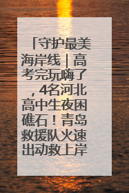 守护最美海岸线｜高考完玩嗨了，4名河北高中生夜困礁石！青岛救援队火速出动救上岸