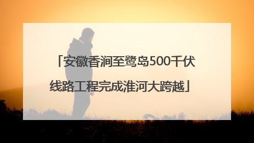 安徽香涧至鹭岛500千伏线路工程完成淮河大跨越