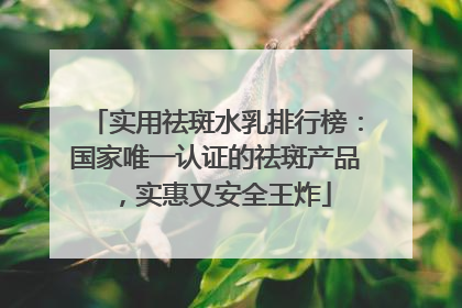 实用祛斑水乳排行榜：国家唯一认证的祛斑产品，实惠又安全王炸