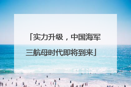 实力升级，中国海军三航母时代即将到来