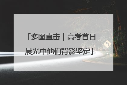 多图直击｜高考首日 晨光中他们背影坚定
