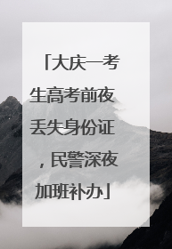 大庆一考生高考前夜丢失身份证，民警深夜加班补办
